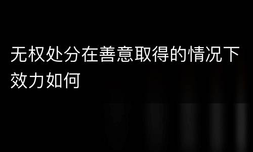 无权处分在善意取得的情况下效力如何