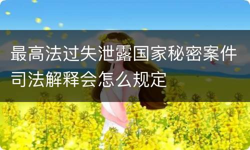 最高法过失泄露国家秘密案件司法解释会怎么规定