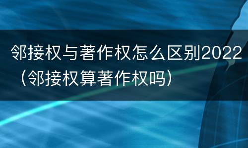 邻接权与著作权怎么区别2022（邻接权算著作权吗）