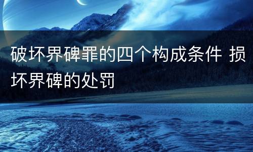 破坏界碑罪的四个构成条件 损坏界碑的处罚