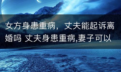 女方身患重病，丈夫能起诉离婚吗 丈夫身患重病,妻子可以起诉离婚吗?
