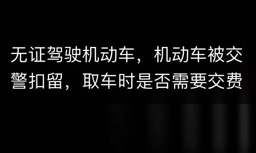 无证驾驶机动车，机动车被交警扣留，取车时是否需要交费