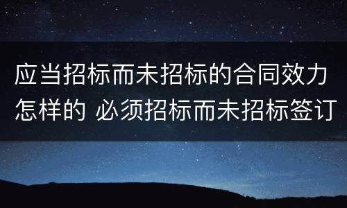 应当招标而未招标的合同效力怎样的 必须招标而未招标签订的合同