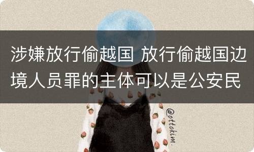 涉嫌放行偷越国 放行偷越国边境人员罪的主体可以是公安民警吗