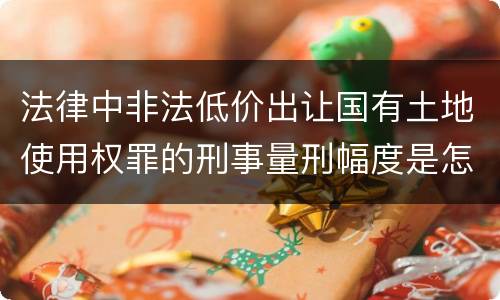 法律中非法低价出让国有土地使用权罪的刑事量刑幅度是怎样的