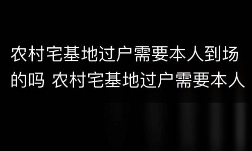 农村宅基地过户需要本人到场的吗 农村宅基地过户需要本人到场的吗现在