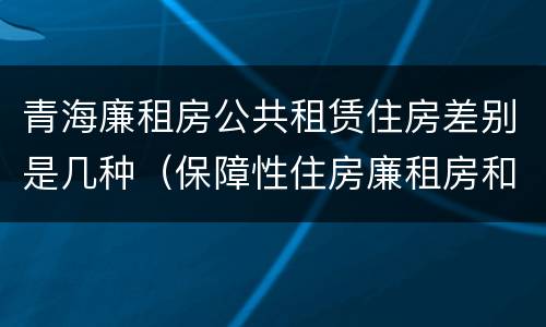 青海廉租房公共租赁住房差别是几种（保障性住房廉租房和公租房区别）