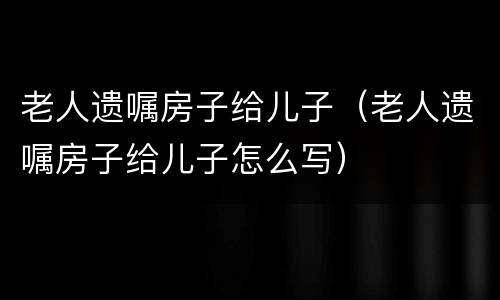 老人遗嘱房子给儿子（老人遗嘱房子给儿子怎么写）