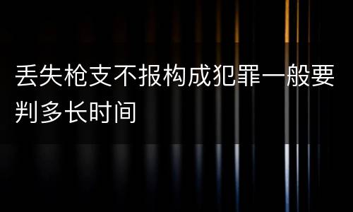 丢失枪支不报构成犯罪一般要判多长时间