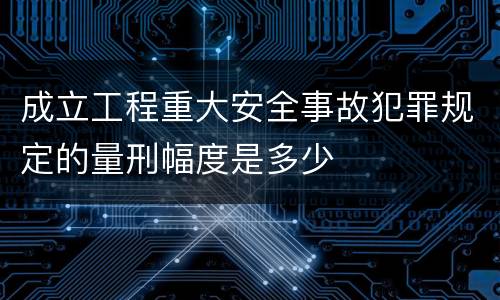 成立工程重大安全事故犯罪规定的量刑幅度是多少