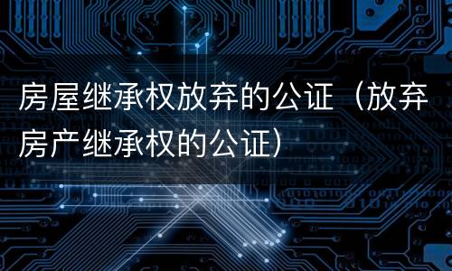 房屋继承权放弃的公证（放弃房产继承权的公证）