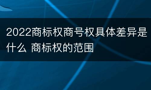 2022商标权商号权具体差异是什么 商标权的范围