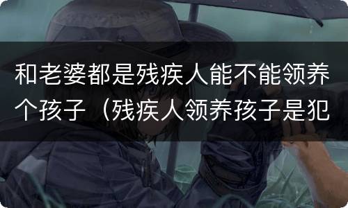 和老婆都是残疾人能不能领养个孩子（残疾人领养孩子是犯法的吗）