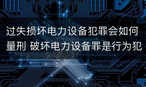 过失损坏电力设备犯罪会如何量刑 破坏电力设备罪是行为犯还是危险犯