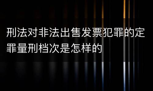刑法对非法出售发票犯罪的定罪量刑档次是怎样的