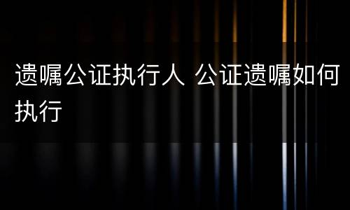 遗嘱公证执行人 公证遗嘱如何执行
