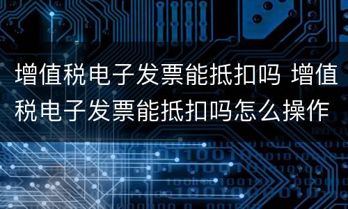 增值税电子发票能抵扣吗 增值税电子发票能抵扣吗怎么操作