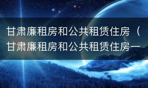 甘肃廉租房和公共租赁住房（甘肃廉租房和公共租赁住房一样吗）