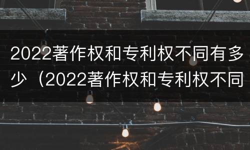 2022著作权和专利权不同有多少（2022著作权和专利权不同有多少个）
