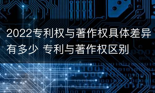 2022专利权与著作权具体差异有多少 专利与著作权区别
