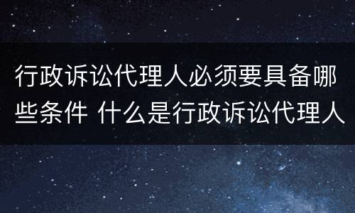 行政诉讼代理人必须要具备哪些条件 什么是行政诉讼代理人有哪几种代理人