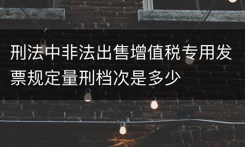 刑法中非法出售增值税专用发票规定量刑档次是多少