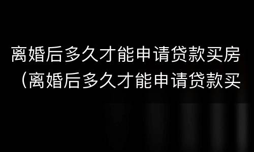 离婚后多久才能申请贷款买房（离婚后多久才能申请贷款买房呢）