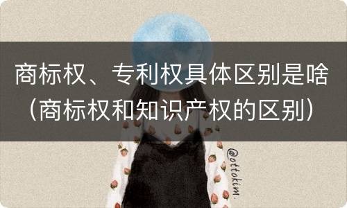 商标权、专利权具体区别是啥（商标权和知识产权的区别）