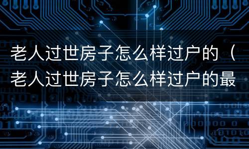 老人过世房子怎么样过户的（老人过世房子怎么样过户的最快）
