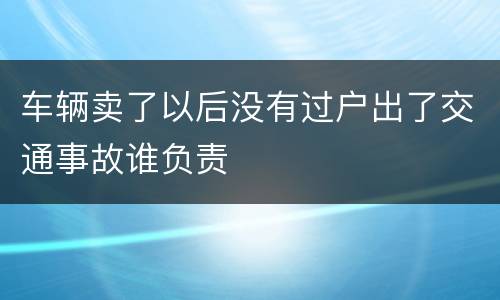 车辆卖了以后没有过户出了交通事故谁负责