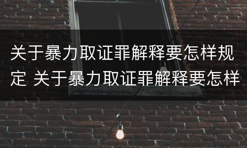 关于暴力取证罪解释要怎样规定 关于暴力取证罪解释要怎样规定刑事责任