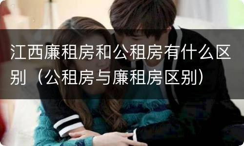 江西廉租房和公租房有什么区别（公租房与廉租房区别）