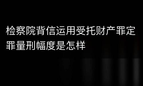 检察院背信运用受托财产罪定罪量刑幅度是怎样