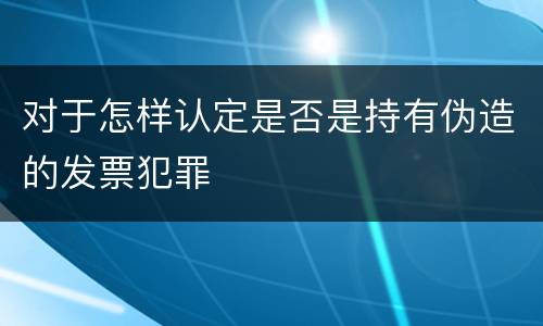 对于怎样认定是否是持有伪造的发票犯罪