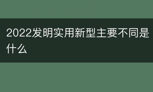 2022发明实用新型主要不同是什么