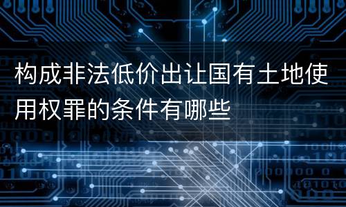 构成非法低价出让国有土地使用权罪的条件有哪些