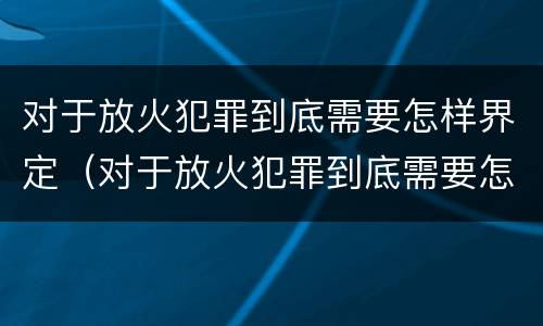 对于放火犯罪到底需要怎样界定（对于放火犯罪到底需要怎样界定犯罪主体）