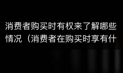 消费者购买时有权来了解哪些情况（消费者在购买时享有什么权利）