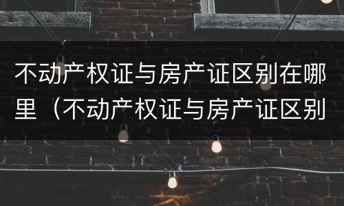 不动产权证与房产证区别在哪里（不动产权证与房产证区别在哪里查询）