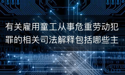 有关雇用童工从事危重劳动犯罪的相关司法解释包括哪些主要内容