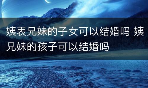 姨表兄妹的子女可以结婚吗 姨兄妹的孩子可以结婚吗