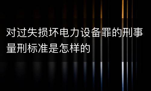 对过失损坏电力设备罪的刑事量刑标准是怎样的