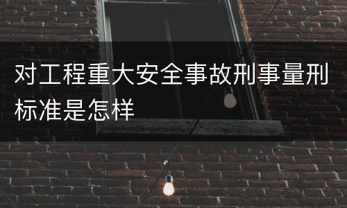 对工程重大安全事故刑事量刑标准是怎样