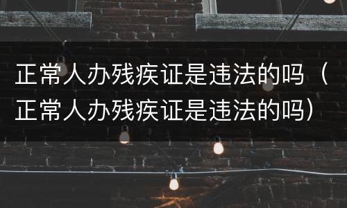 正常人办残疾证是违法的吗（正常人办残疾证是违法的吗）