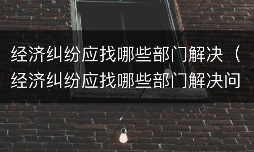 经济纠纷应找哪些部门解决（经济纠纷应找哪些部门解决问题）