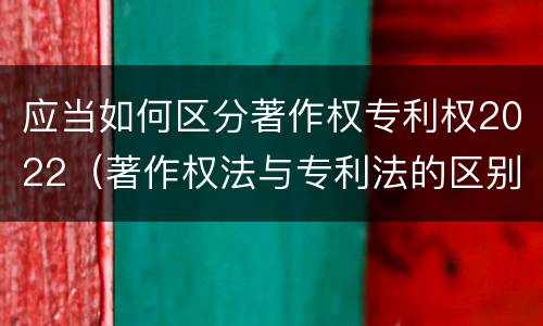 应当如何区分著作权专利权2022（著作权法与专利法的区别）