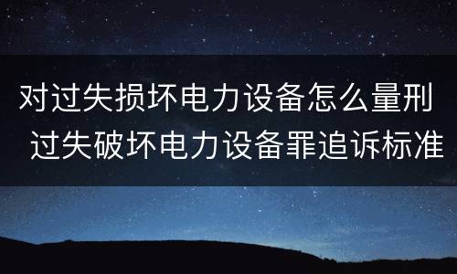 对过失损坏电力设备怎么量刑 过失破坏电力设备罪追诉标准