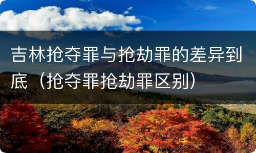 吉林抢夺罪与抢劫罪的差异到底（抢夺罪抢劫罪区别）