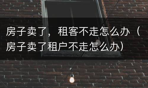 房子卖了，租客不走怎么办（房子卖了租户不走怎么办）