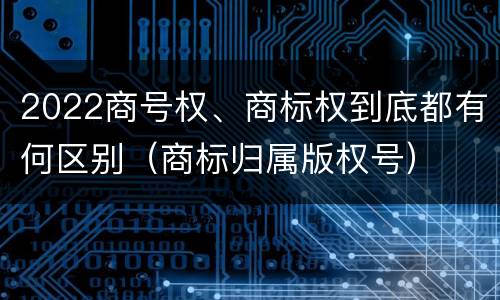 2022商号权、商标权到底都有何区别（商标归属版权号）